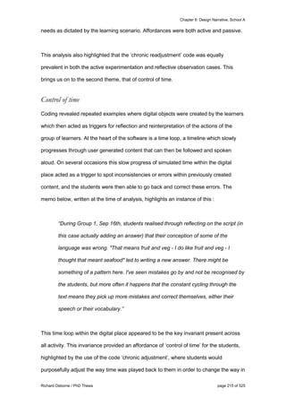 Chapter 6: Design Narrative, School A
Richard Osborne / PhD Thesis page 215 of 525
needs as dictated by the learning scenario. Affordances were both active and passive.
This analysis also highlighted that the ‘chronic readjustment’ code was equally
prevalent in both the active experimentation and reflective observation cases. This
brings us on to the second theme, that of control of time.
Control of time
Coding revealed repeated examples where digital objects were created by the learners
which then acted as triggers for reflection and reinterpretation of the actions of the
group of learners. At the heart of the software is a time loop, a timeline which slowly
progresses through user generated content that can then be followed and spoken
aloud. On several occasions this slow progress of simulated time within the digital
place acted as a trigger to spot inconsistencies or errors within previously created
content, and the students were then able to go back and correct these errors. The
memo below, written at the time of analysis, highlights an instance of this :
“During Group 1, Sep 16th, students realised through reflecting on the script (in
this case actually adding an answer) that their conception of some of the
language was wrong. "That means fruit and veg - I do like fruit and veg - I
thought that meant seafood" led to writing a new answer. There might be
something of a pattern here. I've seen mistakes go by and not be recognised by
the students, but more often it happens that the constant cycling through the
text means they pick up more mistakes and correct themselves, either their
speech or their vocabulary.”
This time loop within the digital place appeared to be the key invariant present across
all activity. This invariance provided an affordance of ‘control of time’ for the students,
highlighted by the use of the code ‘chronic adjustment’, where students would
purposefully adjust the way time was played back to them in order to change the way in
 