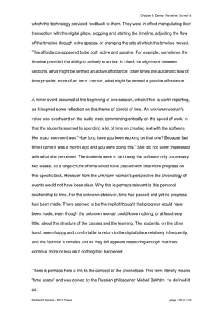 Chapter 6: Design Narrative, School A
Richard Osborne / PhD Thesis page 216 of 525
which the technology provided feedback to them. They were in effect manipulating their
transaction with the digital place, stopping and starting the timeline, adjusting the flow
of the timeline through extra spaces, or changing the rate at which the timeline moved.
This affordance appeared to be both active and passive. For example, sometimes the
timeline provided the ability to actively scan text to check for alignment between
sections, what might be termed an active affordance; other times the automatic flow of
time provided more of an error checker, what might be termed a passive affordance.
A minor event occurred at the beginning of one session, which I feel is worth reporting,
as it inspired some reflection on this theme of control of time. An unknown woman's
voice was overheard on the audio track commenting critically on the speed of work, in
that the students seemed to spending a lot of time on creating text with the software.
Her exact comment was “How long have you been working on that one? Because last
time I came it was a month ago and you were doing this.” She did not seem impressed
with what she perceived. The students were in fact using the software only once every
two weeks, so a large chunk of time would have passed with little more progress on
this specific task. However from the unknown woman's perspective the chronology of
events would not have been clear. Why this is perhaps relevant is this personal
relationship to time. For the unknown observer, time had passed and yet no progress
had been made. There seemed to be the implicit thought that progress would have
been made, even though the unknown woman could know nothing, or at least very
little, about the structure of the classes and the learning. The students, on the other
hand, seem happy and comfortable to return to the digital place relatively infrequently,
and the fact that it remains just as they left appears reassuring enough that they
continue more or less as if nothing had happened.
There is perhaps here a link to the concept of the chronotope. This term literally means
"time space" and was coined by the Russian philosopher Mikhail Bakhtin. He defined it
as:
 