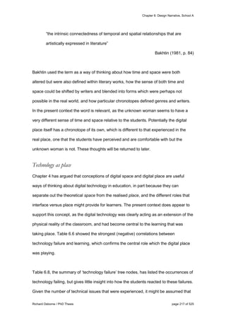 Chapter 6: Design Narrative, School A
Richard Osborne / PhD Thesis page 217 of 525
“the intrinsic connectedness of temporal and spatial relationships that are
artistically expressed in literature”
Bakhtin (1981, p. 84)
Bakhtin used the term as a way of thinking about how time and space were both
altered but were also defined within literary works, how the sense of both time and
space could be shifted by writers and blended into forms which were perhaps not
possible in the real world, and how particular chronotopes defined genres and writers.
In the present context the word is relevant, as the unknown woman seems to have a
very different sense of time and space relative to the students. Potentially the digital
place itself has a chronotope of its own, which is different to that experienced in the
real place, one that the students have perceived and are comfortable with but the
unknown woman is not. These thoughts will be returned to later.
Technology as place
Chapter 4 has argued that conceptions of digital space and digital place are useful
ways of thinking about digital technology in education, in part because they can
separate out the theoretical space from the realised place, and the different roles that
interface versus place might provide for learners. The present context does appear to
support this concept, as the digital technology was clearly acting as an extension of the
physical reality of the classroom, and had become central to the learning that was
taking place. Table 6.6 showed the strongest (negative) correlations between
technology failure and learning, which confirms the central role which the digital place
was playing.
Table 6.8, the summary of ‘technology failure’ tree nodes, has listed the occurrences of
technology failing, but gives little insight into how the students reacted to these failures.
Given the number of technical issues that were experienced, it might be assumed that
 