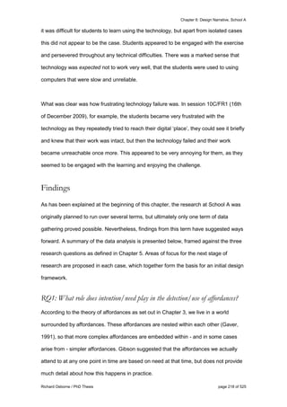 Chapter 6: Design Narrative, School A
Richard Osborne / PhD Thesis page 218 of 525
it was difficult for students to learn using the technology, but apart from isolated cases
this did not appear to be the case. Students appeared to be engaged with the exercise
and persevered throughout any technical difficulties. There was a marked sense that
technology was expected not to work very well, that the students were used to using
computers that were slow and unreliable.
What was clear was how frustrating technology failure was. In session 10C/FR1 (16th
of December 2009), for example, the students became very frustrated with the
technology as they repeatedly tried to reach their digital ‘place’, they could see it briefly
and knew that their work was intact, but then the technology failed and their work
became unreachable once more. This appeared to be very annoying for them, as they
seemed to be engaged with the learning and enjoying the challenge.
Findings
As has been explained at the beginning of this chapter, the research at School A was
originally planned to run over several terms, but ultimately only one term of data
gathering proved possible. Nevertheless, findings from this term have suggested ways
forward. A summary of the data analysis is presented below, framed against the three
research questions as defined in Chapter 5. Areas of focus for the next stage of
research are proposed in each case, which together form the basis for an initial design
framework.
RQ1: What role does intention/need play in the detection/use of affordances?
According to the theory of affordances as set out in Chapter 3, we live in a world
surrounded by affordances. These affordances are nested within each other (Gaver,
1991), so that more complex affordances are embedded within - and in some cases
arise from - simpler affordances. Gibson suggested that the affordances we actually
attend to at any one point in time are based on need at that time, but does not provide
much detail about how this happens in practice.
 