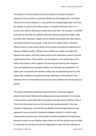 Chapter 6: Design Narrative, School A
Richard Osborne / PhD Thesis page 219 of 525
The intention or need as defined by the learning task for students at School A
appeared to focus students on particular affordances of the digital place. The Adobe
Visual Communicator software is a very powerful and complex digital place, and it has
the potential to support many different types of interaction and activity within it, to
provide many different affordances nested within each other. For example, it is possible
to browse the web within the software itself, discovering and selecting images, video,
and other online resources. Captions can be created and overlaid onto video streams,
describing moments as they appear, along with text or graphic slides to introduce
different sections. Green screen effects can be created, simulating the appearance of
being at a different location. Although some of these are complex and might have
required extra support, what was marked across all the observation sessions was that
students ignored them. They tended to use the software in very similar ways, and in
distinct ways based on their progress in the learning task that they were assigned.
Their use appeared to be focused by intention, and although many appeared to be
expert users of computers (for example, finding ways around blocking tools by using
foreign sites, installing/running games through USB sticks or other backdoor type
activities), their use of the Adobe Visual Communicator software was both focused and
specific.
The coding using Kolb’s experiential model of learning in particular suggests
intention/need directly influenced the affordances that were attended to. For example,
in early sessions under observation the students’ main task was on building a body of
French text which would serve as the basis for later speaking practice. They were
focused on creating text, and here the key affordance that the digital place provided
appeared to be as a prompt for discussions between students. In contrast, within
sessions where students were more focused on practicing speaking, the digital place
seemed to support a more reflective stage of learning, with the students used the ability
to manipulate the way time ran within the digital place to help frame their attempts at
 