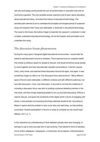 Chapter 1: Introduction & Background to the Research
Richard Osborne / PhD Thesis page 22 of 525
see why technology would provide the sort of transformation in education that was so
commonly expected. The only sensible answer seemed to be to learn about education,
about educational theory, and about the history of educational technology. The
sensible path seemed to be to undertake the broadest and longest period of sustained
study and research that I have ever attempted: a doctorate in educational technology.
The result is this thesis. But before I begin to describe the research I undertook in order
to better understand educational technology, let me first explain what prompted me to
undertake this study.
The discussion forum phenomenon
During the many years I designed digital educational environments, I would often be
asked to add discussion forums to websites. There seemed to be an unspoken belief
that simply by adding a space for people to discuss, that would somehow cause people
to come together and have educationally valuable conversations. I had this request
many, many times, and watched these discussion forums fail again, and again. It was
something I began to refer to as “the discussion forum phenomenon”. Many different
types of forums were attempted, in different contexts and with different audiences, but
very little discussion, if any, ever took place. It occurred to me that this insistence of
including a discussion forum was akin to building a physical debating chamber in the
real world, and then simply expecting people to turn up and start discussing. Without a
need to discuss, and given the constraints of the digital world in terms of engaging with
others, it was perhaps not surprising that these attempts tended to fail. According to
Mason it seems that this problem is very much alive and well today, as they tactfully
summarise “student participation in forums is rarely as complete as one would hope”
(Mason, 2011, p. 1).
In the meantime my understanding of what websites actually were was changing, or
perhaps to use a more accurate term it was evolving. I had started to think of websites
not as online catalogues, newspapers, or brochures, but as spaces, individual places
 