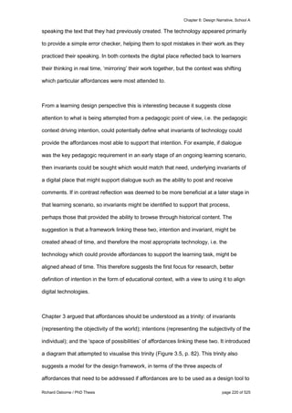 Chapter 6: Design Narrative, School A
Richard Osborne / PhD Thesis page 220 of 525
speaking the text that they had previously created. The technology appeared primarily
to provide a simple error checker, helping them to spot mistakes in their work as they
practiced their speaking. In both contexts the digital place reflected back to learners
their thinking in real time, ‘mirroring’ their work together, but the context was shifting
which particular affordances were most attended to.
From a learning design perspective this is interesting because it suggests close
attention to what is being attempted from a pedagogic point of view, i.e. the pedagogic
context driving intention, could potentially define what invariants of technology could
provide the affordances most able to support that intention. For example, if dialogue
was the key pedagogic requirement in an early stage of an ongoing learning scenario,
then invariants could be sought which would match that need, underlying invariants of
a digital place that might support dialogue such as the ability to post and receive
comments. If in contrast reflection was deemed to be more beneficial at a later stage in
that learning scenario, so invariants might be identified to support that process,
perhaps those that provided the ability to browse through historical content. The
suggestion is that a framework linking these two, intention and invariant, might be
created ahead of time, and therefore the most appropriate technology, i.e. the
technology which could provide affordances to support the learning task, might be
aligned ahead of time. This therefore suggests the first focus for research, better
definition of intention in the form of educational context, with a view to using it to align
digital technologies.
Chapter 3 argued that affordances should be understood as a trinity: of invariants
(representing the objectivity of the world); intentions (representing the subjectivity of the
individual); and the ‘space of possibilities’ of affordances linking these two. It introduced
a diagram that attempted to visualise this trinity (Figure 3.5, p. 82). This trinity also
suggests a model for the design framework, in terms of the three aspects of
affordances that need to be addressed if affordances are to be used as a design tool to
 
