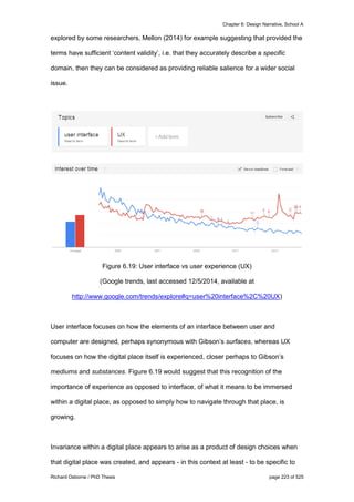 Chapter 6: Design Narrative, School A
Richard Osborne / PhD Thesis page 223 of 525
explored by some researchers, Mellon (2014) for example suggesting that provided the
terms have sufficient ‘content validity’, i.e. that they accurately describe a specific
domain, then they can be considered as providing reliable salience for a wider social
issue.
Figure 6.19: User interface vs user experience (UX)
(Google trends, last accessed 12/5/2014, available at
http://www.google.com/trends/explore#q=user%20interface%2C%20UX)
User interface focuses on how the elements of an interface between user and
computer are designed, perhaps synonymous with Gibson’s surfaces, whereas UX
focuses on how the digital place itself is experienced, closer perhaps to Gibson’s
mediums and substances. Figure 6.19 would suggest that this recognition of the
importance of experience as opposed to interface, of what it means to be immersed
within a digital place, as opposed to simply how to navigate through that place, is
growing.
Invariance within a digital place appears to arise as a product of design choices when
that digital place was created, and appears - in this context at least - to be specific to
 