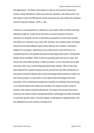 Chapter 6: Design Narrative, School A
Richard Osborne / PhD Thesis page 224 of 525
that digital place. The ability of the students to ‘pick-up’ and use this invariance to
provide multiple affordances, without any training or guidance, was striking and in line
with Gibson’s claim that affordances can be discovered and used “without an excessive
amount of learning” (Gibson, 1979, p. 143).
Invariance is a prerequisite for an affordance, but crucially it does not define what that
affordance might be. A large stone may have an invariant property of extreme
heaviness, for example, but from an affordance perspective it could function equally
well either as a nutcracker or as a door stop. Similarly, the invariance within the Adobe
Visual Communicator software might provide either an error checker, or perhaps a
trigger for re-conception, depending on the context and the need at the time. It is
proposed that this is only possible because the technology being used is ‘interpretively
flexible’ (Pinch and Bijker, 1984). It does not precisely determine how it is used, and
hence it can meet different needs in different contexts. A ‘true’ nutcracker can do little
more than crack nuts, it is technologically deterministic (Veblen, 1921) in that it has
been designed for a specific purpose and can provide few if any other affordances. In
the present context the flexible nature of the technology allowed students to match it to
their learning needs, in a way which a more deterministic technology would have
prevented. From an affordances perspective, therefore, the flexibility of the technology
is an important feature that needs to be included in the design process in order to
provide a wide range of potential affordances. This leads to the second focus that is
proposed, the need to choose ‘interpretively flexible’ technologies that allow individuals
to meet their specific needs. The trinity diagram of affordances is repeated below, with
this additional focus now included, as Figure 6.20.
 