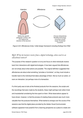 Chapter 6: Design Narrative, School A
Richard Osborne / PhD Thesis page 225 of 525
Figure 6.20: Affordances trinity / initial design framework including findings from RQ2
RQ3: What do learners receive from a digital technology, when used in an
educational context?
The purpose of this research question is to try and focus on what individuals receive
back from interactions with digital technologies. It has been argued that affordances
are not simply about what actions are possible. The original definition suggested that
affordances are about what something “provides or furnishes”, so they must include a
transfer back to the individual that takes advantage of them. Not so much an action, or
even an interaction, but perhaps more of a transaction.
If a third party was to look at the finished products from the sessions, the scripts and
the recordings that were made by the students, these might perhaps look rather trivial
and insubstantial considering the time spent on them. What observations appear to
have shown, however, is that the process of creating these products was much more
valuable than the products themselves. What started to emerge over the course of the
sessions was that the digital place provided by the Adobe Visual Communicator
software appeared most powerful from a learning perspective as a place to create and
 