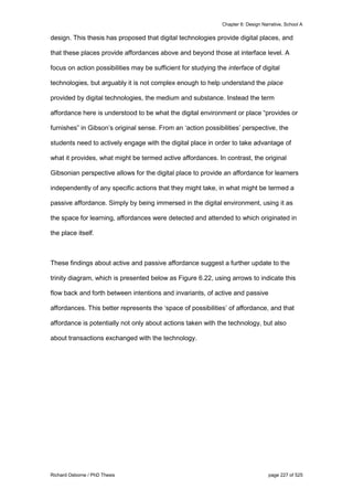 Chapter 6: Design Narrative, School A
Richard Osborne / PhD Thesis page 227 of 525
design. This thesis has proposed that digital technologies provide digital places, and
that these places provide affordances above and beyond those at interface level. A
focus on action possibilities may be sufficient for studying the interface of digital
technologies, but arguably it is not complex enough to help understand the place
provided by digital technologies, the medium and substance. Instead the term
affordance here is understood to be what the digital environment or place “provides or
furnishes” in Gibson’s original sense. From an ‘action possibilities’ perspective, the
students need to actively engage with the digital place in order to take advantage of
what it provides, what might be termed active affordances. In contrast, the original
Gibsonian perspective allows for the digital place to provide an affordance for learners
independently of any specific actions that they might take, in what might be termed a
passive affordance. Simply by being immersed in the digital environment, using it as
the space for learning, affordances were detected and attended to which originated in
the place itself.
These findings about active and passive affordance suggest a further update to the
trinity diagram, which is presented below as Figure 6.22, using arrows to indicate this
flow back and forth between intentions and invariants, of active and passive
affordances. This better represents the ‘space of possibilities’ of affordance, and that
affordance is potentially not only about actions taken with the technology, but also
about transactions exchanged with the technology.
 