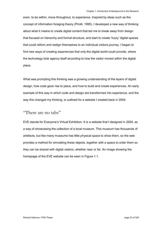 Chapter 1: Introduction & Background to the Research
Richard Osborne / PhD Thesis page 23 of 525
even, to be within, move throughout, to experience. Inspired by ideas such as the
concept of information foraging theory (Pirolli, 1995), I developed a new way of thinking
about what it means to create digital content that led me to break away from design
that focused on hierarchy and formal structure, and start to create ‘fuzzy’ digital spaces
that could reform and realign themselves to an individual visitors journey. I began to
find new ways of creating experiences that only the digital world could provide, where
the technology took agency itself according to how the visitor moved within the digital
place.
What was prompting this thinking was a growing understanding of the layers of digital
design, how code gave rise to place, and how to build and create experiences. An early
example of this way in which code and design are transformed into experience, and the
way this changed my thinking, is outlined for a website I created back in 2004.
“There are no tabs”
EVE stands for Everyone’s Virtual Exhibition. It is a website that I designed in 2004, as
a way of showcasing the collection of a local museum. This museum has thousands of
artefacts, but like many museums has little physical space to show them, so the web
provides a method for simulating these objects, together with a space to order them so
they can be shared with digital visitors, whether near or far. An image showing the
homepage of the EVE website can be seen in Figure 1.1.
 