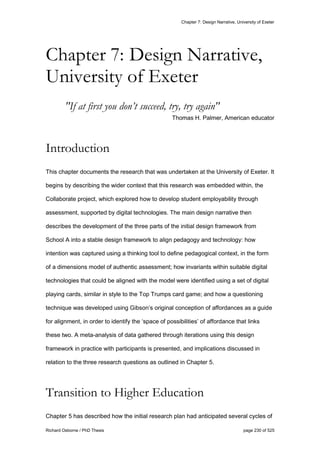 Chapter 7: Design Narrative, University of Exeter
Richard Osborne / PhD Thesis page 230 of 525
"If at first you don’t succeed, try, try again"
Thomas H. Palmer, American educator
Introduction
This chapter documents the research that was undertaken at the University of Exeter. It
begins by describing the wider context that this research was embedded within, the
Collaborate project, which explored how to develop student employability through
assessment, supported by digital technologies. The main design narrative then
describes the development of the three parts of the initial design framework from
School A into a stable design framework to align pedagogy and technology: how
intention was captured using a thinking tool to define pedagogical context, in the form
of a dimensions model of authentic assessment; how invariants within suitable digital
technologies that could be aligned with the model were identified using a set of digital
playing cards, similar in style to the Top Trumps card game; and how a questioning
technique was developed using Gibson’s original conception of affordances as a guide
for alignment, in order to identify the ‘space of possibilities’ of affordance that links
these two. A meta-analysis of data gathered through iterations using this design
framework in practice with participants is presented, and implications discussed in
relation to the three research questions as outlined in Chapter 5.
Transition to Higher Education
Chapter 5 has described how the initial research plan had anticipated several cycles of
Chapter 7: Design Narrative,
University of Exeter
 