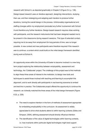 Chapter 7: Design Narrative, University of Exeter
Richard Osborne / PhD Thesis page 231 of 525
research with School A, as depicted graphically in Chapter 5 (Figure 5.4, p. 138).
Design-based research uses an iterative approach, designing interventions, studying
their use, and then redesigning and adapting each iteration to produce further
iterations, honing the overall design in the process. Unfortunately organisational and
staffing changes within my employment precluded any further involvement with School
A and therefore any further iterations. Design-based research requires close working
with participants, and the research instruments that had been designed needed me to
be present in the classrooms during research sessions. This type of extended contact,
requiring me to be away from employment for long periods of time, was no longer
possible. A new context and new participants were therefore required if the research
was to continue, a context which could build on the initial design framework identified
during work at School A.
An opportunity arose within the University of Exeter to become involved in a new long
term project exploring the relationship between employability, assessment and
technology, the ‘Collaborate’ project. The challenge of this project was to find methods
to align these three areas of interest to the institution, to design new tools and
techniques to assist those involved with teaching and learning to accomplish this
alignment, and to work directly with participants in real learning scenarios to embed
and test this in practice. The Collaborate project offered the opportunity to continue the
research, as it directly matched the three areas of the initial design framework (Figure
6.22, p. 228):
● The need to explore intention in the form of methods of assessment appropriate
for embedding employability in the curriculum. As assessment is widely
appreciated to drive what students attend to within learning contexts (Gibbs and
Simpson, 2004), defining assessment should directly influence intention
● The identification of the value of digital technologies within learning contexts,
i.e. how invariants within particular digital technologies might best support
 