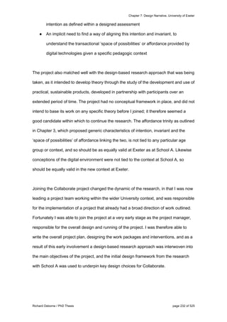 Chapter 7: Design Narrative, University of Exeter
Richard Osborne / PhD Thesis page 232 of 525
intention as defined within a designed assessment
● An implicit need to find a way of aligning this intention and invariant, to
understand the transactional ‘space of possibilities’ or affordance provided by
digital technologies given a specific pedagogic context
The project also matched well with the design-based research approach that was being
taken, as it intended to develop theory through the study of the development and use of
practical, sustainable products, developed in partnership with participants over an
extended period of time. The project had no conceptual framework in place, and did not
intend to base its work on any specific theory before I joined; it therefore seemed a
good candidate within which to continue the research. The affordance trinity as outlined
in Chapter 3, which proposed generic characteristics of intention, invariant and the
‘space of possibilities’ of affordance linking the two, is not tied to any particular age
group or context, and so should be as equally valid at Exeter as at School A. Likewise
conceptions of the digital environment were not tied to the context at School A, so
should be equally valid in the new context at Exeter.
Joining the Collaborate project changed the dynamic of the research, in that I was now
leading a project team working within the wider University context, and was responsible
for the implementation of a project that already had a broad direction of work outlined.
Fortunately I was able to join the project at a very early stage as the project manager,
responsible for the overall design and running of the project. I was therefore able to
write the overall project plan, designing the work packages and interventions, and as a
result of this early involvement a design-based research approach was interwoven into
the main objectives of the project, and the initial design framework from the research
with School A was used to underpin key design choices for Collaborate.
 