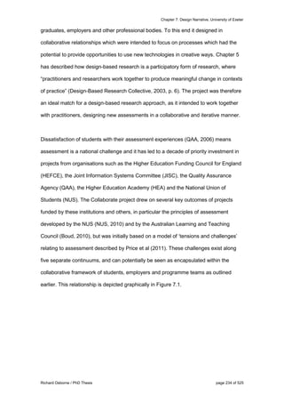 Chapter 7: Design Narrative, University of Exeter
Richard Osborne / PhD Thesis page 234 of 525
graduates, employers and other professional bodies. To this end it designed in
collaborative relationships which were intended to focus on processes which had the
potential to provide opportunities to use new technologies in creative ways. Chapter 5
has described how design-based research is a participatory form of research, where
“practitioners and researchers work together to produce meaningful change in contexts
of practice” (Design-Based Research Collective, 2003, p. 6). The project was therefore
an ideal match for a design-based research approach, as it intended to work together
with practitioners, designing new assessments in a collaborative and iterative manner.
Dissatisfaction of students with their assessment experiences (QAA, 2006) means
assessment is a national challenge and it has led to a decade of priority investment in
projects from organisations such as the Higher Education Funding Council for England
(HEFCE), the Joint Information Systems Committee (JISC), the Quality Assurance
Agency (QAA), the Higher Education Academy (HEA) and the National Union of
Students (NUS). The Collaborate project drew on several key outcomes of projects
funded by these institutions and others, in particular the principles of assessment
developed by the NUS (NUS, 2010) and by the Australian Learning and Teaching
Council (Boud, 2010), but was initially based on a model of ‘tensions and challenges’
relating to assessment described by Price et al (2011). These challenges exist along
five separate continuums, and can potentially be seen as encapsulated within the
collaborative framework of students, employers and programme teams as outlined
earlier. This relationship is depicted graphically in Figure 7.1.
 