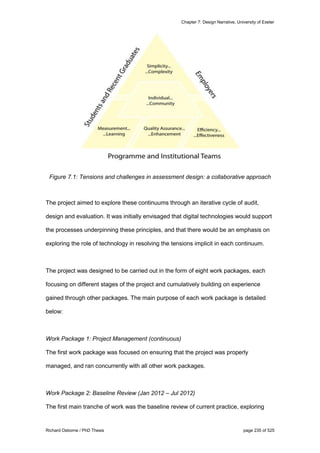Chapter 7: Design Narrative, University of Exeter
Richard Osborne / PhD Thesis page 235 of 525
Figure 7.1: Tensions and challenges in assessment design: a collaborative approach
The project aimed to explore these continuums through an iterative cycle of audit,
design and evaluation. It was initially envisaged that digital technologies would support
the processes underpinning these principles, and that there would be an emphasis on
exploring the role of technology in resolving the tensions implicit in each continuum.
The project was designed to be carried out in the form of eight work packages, each
focusing on different stages of the project and cumulatively building on experience
gained through other packages. The main purpose of each work package is detailed
below:
Work Package 1: Project Management (continuous)
The first work package was focused on ensuring that the project was properly
managed, and ran concurrently with all other work packages.
Work Package 2: Baseline Review (Jan 2012 – Jul 2012)
The first main tranche of work was the baseline review of current practice, exploring
 
