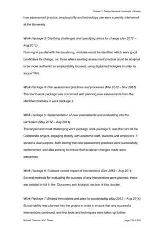 Chapter 7: Design Narrative, University of Exeter
Richard Osborne / PhD Thesis page 236 of 525
how assessment practice, employability and technology use were currently intertwined
at the University.
Work Package 3: Clarifying challenges and specifying areas for change (Jan 2012 –
Aug 2012)
Running in parallel with the baselining, modules would be identified which were good
candidates for change, i.e. those where existing assessment practice could be adapted
to be more ‘authentic’ or employability focused, using digital technologies in order to
support this.
Work Package 4: Plan assessment practices and processes (Mar 2012 – Nov 2012)
The fourth work package was concerned with planning new assessments from the
identified modules in work package 3.
Work Package 5: Implementation of new assessments and embedding into the
curriculum (May 2012 – Aug 2014)
The largest and most challenging work package, work package 5, was the core of the
Collaborate project, engaging directly with academic staff, students and employers. It
served a dual purpose, both seeing that new assessment practices were successfully
implemented, and also working to ensure that whatever changes made were
embedded.
Work Package 6: Evaluate overall impact of interventions (Dec 2013 – Aug 2014)
Several methods for evaluating the success of any interventions were planned, these
are detailed in full in the ‘Outcomes and Analysis’ section of this chapter.
Work Package 7: Embed innovations and plan for sustainability (Aug 2012 – Aug 2014)
Sustainability was planned into the project in order to ensure that any successful
interventions continued, and that tools and techniques were taken up further.
 