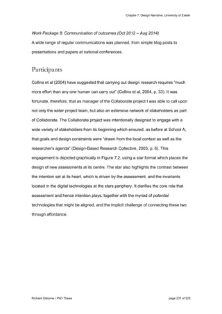 Chapter 7: Design Narrative, University of Exeter
Richard Osborne / PhD Thesis page 237 of 525
Work Package 8: Communication of outcomes (Oct 2012 – Aug 2014)
A wide range of regular communications was planned, from simple blog posts to
presentations and papers at national conferences.
Participants
Collins et al (2004) have suggested that carrying out design research requires “much
more effort than any one human can carry out” (Collins et al, 2004, p. 33). It was
fortunate, therefore, that as manager of the Collaborate project I was able to call upon
not only the wider project team, but also an extensive network of stakeholders as part
of Collaborate. The Collaborate project was intentionally designed to engage with a
wide variety of stakeholders from its beginning which ensured, as before at School A,
that goals and design constraints were “drawn from the local context as well as the
researcher's agenda” (Design-Based Research Collective, 2003, p. 6). This
engagement is depicted graphically in Figure 7.2, using a star format which places the
design of new assessments at its centre. The star also highlights the contrast between
the intention set at its heart, which is driven by the assessment, and the invariants
located in the digital technologies at the stars periphery. It clarifies the core role that
assessment and hence intention plays, together with the myriad of potential
technologies that might be aligned, and the implicit challenge of connecting these two
through affordance.
 
