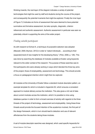 Chapter 7: Design Narrative, University of Exeter
Richard Osborne / PhD Thesis page 239 of 525
Working inwards, the next layer of the diagram indicates a variety of potential
technologies that might be used by staff and students during the course of the project,
and consequently the potential invariants that might be explored. Finally the inner layer
of Figure 7.2 indicates six forms of assessment that were deemed to have potential:
summative and formative assessment, but also synoptic, diagnostic, criterion
referenced and authentic assessment. Authentic assessment in particular was seen as
potentially critical in supporting the aims of the wider project.
Finding suitable participants
As with research at School A, a technique of purposeful selection was adopted
(Maxwell, 2005; Bryman, 2012) in order to “select individuals ... according to their
(expected) level of new insights for the developing theory.” (Flick, 2006, p. 126). This
was done by searching the database of modules available at Exeter using keywords
relevant to the wider context of the research. The purpose of these searches was to
find participants who were already working in ways which blended the three key aims
of the project, those of employability, assessment and technology. This should provide
a focus on pedagogical intention which might then be captured.
All modules at the University of Exeter follow a standard module descriptor pattern, an
example template for which is included in Appendix E2, which ensures a consistent
approach to module delivery across the institution. This also gives a rich set of data
about current modules across the institution, which it is possible to mine using
database queries in order to form a broad overview of activity with regards to the three
threads of the project of technology, assessment and employability. Using these three
threads would provide the focused intention of the academics involved, the first part of
the design framework, which in turn should lead to detection and use of relevant
affordances from the students taking those modules.
A set of module descriptor searches was designed, which used specific keywords for
 
