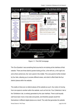 Chapter 1: Introduction & Background to the Research
Richard Osborne / PhD Thesis page 24 of 525
Figure 1.1: The EVE homepage
The ‘Eve Question’ was something that occurred to me looking at the interface of that
website. There are three distinct panels looking at Eve, a thin left one, a thin right one
and a thick central one, the ‘core’ panel in the middle. This core panel is further divided
by four tabs, allowing you to access different areas, and what in effect feels like four
distinct places within the website.
The reality is there are no distinct places of the website as such. Any notion of moving
from one space to another within the website, such as from the ‘Your Collections’ tab to
the ‘Exhibitions‘ tab, is entirely generated by the user interface. There could equally
well have been more or less tabs and panels, and therefore people would find
themselves in different digital places as a result. The code that generates the website
 