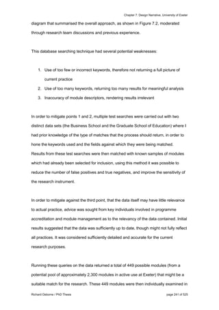 Chapter 7: Design Narrative, University of Exeter
Richard Osborne / PhD Thesis page 241 of 525
diagram that summarised the overall approach, as shown in Figure 7.2, moderated
through research team discussions and previous experience.
This database searching technique had several potential weaknesses:
1. Use of too few or incorrect keywords, therefore not returning a full picture of
current practice
2. Use of too many keywords, returning too many results for meaningful analysis
3. Inaccuracy of module descriptors, rendering results irrelevant
In order to mitigate points 1 and 2, multiple test searches were carried out with two
distinct data sets (the Business School and the Graduate School of Education) where I
had prior knowledge of the type of matches that the process should return, in order to
hone the keywords used and the fields against which they were being matched.
Results from these test searches were then matched with known samples of modules
which had already been selected for inclusion, using this method it was possible to
reduce the number of false positives and true negatives, and improve the sensitivity of
the research instrument.
In order to mitigate against the third point, that the data itself may have little relevance
to actual practice, advice was sought from key individuals involved in programme
accreditation and module management as to the relevancy of the data contained. Initial
results suggested that the data was sufficiently up to date, though might not fully reflect
all practices. It was considered sufficiently detailed and accurate for the current
research purposes.
Running these queries on the data returned a total of 449 possible modules (from a
potential pool of approximately 2,300 modules in active use at Exeter) that might be a
suitable match for the research. These 449 modules were then individually examined in
 