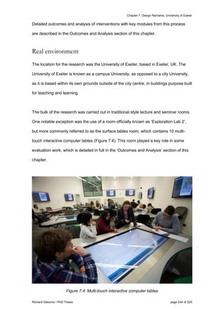 Chapter 7: Design Narrative, University of Exeter
Richard Osborne / PhD Thesis page 244 of 525
Detailed outcomes and analysis of interventions with key modules from this process
are described in the Outcomes and Analysis section of this chapter.
Real environment
The location for the research was the University of Exeter, based in Exeter, UK. The
University of Exeter is known as a campus University, as opposed to a city University,
as it is based within its own grounds outside of the city centre, in buildings purpose built
for teaching and learning.
The bulk of the research was carried out in traditional style lecture and seminar rooms.
One notable exception was the use of a room officially known as ‘Exploration Lab 2’,
but more commonly referred to as the surface tables room, which contains 10 multi-
touch interactive computer tables (Figure 7.4). This room played a key role in some
evaluation work, which is detailed in full in the ‘Outcomes and Analysis’ section of this
chapter.
Figure 7.4: Multi-touch interactive computer tables
 