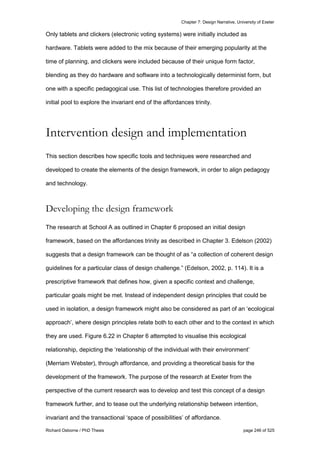 Chapter 7: Design Narrative, University of Exeter
Richard Osborne / PhD Thesis page 246 of 525
Only tablets and clickers (electronic voting systems) were initially included as
hardware. Tablets were added to the mix because of their emerging popularity at the
time of planning, and clickers were included because of their unique form factor,
blending as they do hardware and software into a technologically determinist form, but
one with a specific pedagogical use. This list of technologies therefore provided an
initial pool to explore the invariant end of the affordances trinity.
Intervention design and implementation
This section describes how specific tools and techniques were researched and
developed to create the elements of the design framework, in order to align pedagogy
and technology.
Developing the design framework
The research at School A as outlined in Chapter 6 proposed an initial design
framework, based on the affordances trinity as described in Chapter 3. Edelson (2002)
suggests that a design framework can be thought of as “a collection of coherent design
guidelines for a particular class of design challenge.” (Edelson, 2002, p. 114). It is a
prescriptive framework that defines how, given a specific context and challenge,
particular goals might be met. Instead of independent design principles that could be
used in isolation, a design framework might also be considered as part of an ‘ecological
approach’, where design principles relate both to each other and to the context in which
they are used. Figure 6.22 in Chapter 6 attempted to visualise this ecological
relationship, depicting the ‘relationship of the individual with their environment’
(Merriam Webster), through affordance, and providing a theoretical basis for the
development of the framework. The purpose of the research at Exeter from the
perspective of the current research was to develop and test this concept of a design
framework further, and to tease out the underlying relationship between intention,
invariant and the transactional ‘space of possibilities’ of affordance.
 