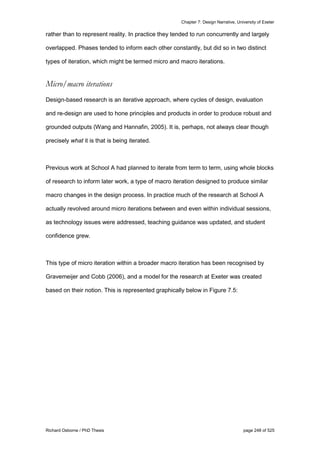 Chapter 7: Design Narrative, University of Exeter
Richard Osborne / PhD Thesis page 248 of 525
rather than to represent reality. In practice they tended to run concurrently and largely
overlapped. Phases tended to inform each other constantly, but did so in two distinct
types of iteration, which might be termed micro and macro iterations.
Micro/macro iterations
Design-based research is an iterative approach, where cycles of design, evaluation
and re-design are used to hone principles and products in order to produce robust and
grounded outputs (Wang and Hannafin, 2005). It is, perhaps, not always clear though
precisely what it is that is being iterated.
Previous work at School A had planned to iterate from term to term, using whole blocks
of research to inform later work, a type of macro iteration designed to produce similar
macro changes in the design process. In practice much of the research at School A
actually revolved around micro iterations between and even within individual sessions,
as technology issues were addressed, teaching guidance was updated, and student
confidence grew.
This type of micro iteration within a broader macro iteration has been recognised by
Gravemeijer and Cobb (2006), and a model for the research at Exeter was created
based on their notion. This is represented graphically below in Figure 7.5:
 