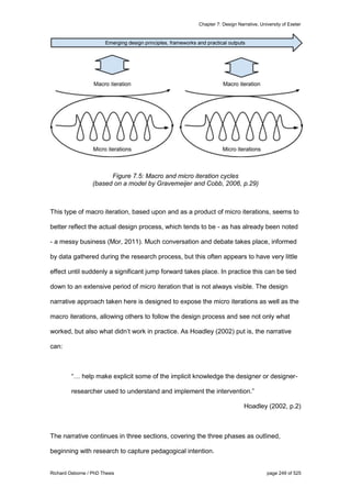 Chapter 7: Design Narrative, University of Exeter
Richard Osborne / PhD Thesis page 249 of 525
Figure 7.5: Macro and micro iteration cycles
(based on a model by Gravemeijer and Cobb, 2006, p.29)
This type of macro iteration, based upon and as a product of micro iterations, seems to
better reflect the actual design process, which tends to be - as has already been noted
- a messy business (Mor, 2011). Much conversation and debate takes place, informed
by data gathered during the research process, but this often appears to have very little
effect until suddenly a significant jump forward takes place. In practice this can be tied
down to an extensive period of micro iteration that is not always visible. The design
narrative approach taken here is designed to expose the micro iterations as well as the
macro iterations, allowing others to follow the design process and see not only what
worked, but also what didn’t work in practice. As Hoadley (2002) put is, the narrative
can:
“… help make explicit some of the implicit knowledge the designer or designer-
researcher used to understand and implement the intervention.”
Hoadley (2002, p.2)
The narrative continues in three sections, covering the three phases as outlined,
beginning with research to capture pedagogical intention.
 