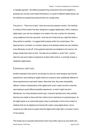 Chapter 1: Introduction & Background to the Research
Richard Osborne / PhD Thesis page 25 of 525
is ‘spatially agnostic’, the different programming components that come together to
generate any one tab could reside themselves in a myriad of different digital places, yet
the interface as experienced presents them as a single entity.
The point is – “There are no tabs”, there are only links between content. The interface
or surface of that content has been designed to suggest digital place. When creating a
digital place, your aim as a designer is to create in the user a sense of a real place,
using metaphors from the real world - here the sort of tabs that you might find within a
filing cabinet or portfolio - to suggest distinct places within the overall space. The
layering that is a constant, or invariant, feature of all websites allows the user interface
to be effectively ‘turned off’. If the graphical elements are disabled in this manner, the
design breaks back down to links. The tabs are an artefact, a visual “trick”, used to
steer the user and create an experience of place within what is, in principle at least, a
shapeless digital space.
Entrances and exits
Another realisation that came to me through my work as a web designer was that the
experiences I was building for digital visitors to museums were qualitatively different to
those experienced by real world visitors. More than that, they were impossibility
different. Certain characteristics of the digital world, what I might now term invariants,
were leading to quite different possible experiences, or what I might now term
affordances. As I have already touched upon, museums typically have many exhibits
that they are unable to share with their visitors due to restrictions on physical space. As
the digital space is an unbounded space, there is practically no limit to the number of
artefacts that can be digitised and shared with visitors using digital places, hence
museums are often keen to exploit what the digital world might offer or provide in terms
of new spaces.
This brings me to a peculiar phenomenon that I have often used to try and clarify why
 
