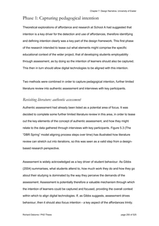 Chapter 7: Design Narrative, University of Exeter
Richard Osborne / PhD Thesis page 250 of 525
Phase 1: Capturing pedagogical intention
Theoretical explorations of affordance and research at School A had suggested that
intention is a key driver for the detection and use of affordances, therefore identifying
and defining intention clearly was a key part of the design framework. This first phase
of the research intended to tease out what elements might comprise the specific
educational context of the wider project, that of developing students employability
through assessment, as by doing so the intention of learners should also be captured.
This then in turn should allow digital technologies to be aligned with this intention.
Two methods were combined in order to capture pedagogical intention, further limited
literature review into authentic assessment and interviews with key participants.
Revisiting literature: authentic assessment
Authentic assessment had already been listed as a potential area of focus. It was
decided to complete some further limited literature review in this area, in order to tease
out the key elements of the concept of authentic assessment, and how they might
relate to the data gathered through interviews with key participants. Figure 5.3 (The
“DBR Spring” model aligning process steps over time) has illustrated how literature
review can stretch out into iterations, so this was seen as a valid step from a design-
based research perspective.
Assessment is widely acknowledged as a key driver of student behaviour. As Gibbs
(2004) summarises, what students attend to, how much work they do and how they go
about their studying is dominated by the way they perceive the demands of the
assessment. Assessment is potentially therefore a valuable mechanism through which
the intention of learners could be captured and focused, providing the overall context
within which to align digital technologies. If, as Gibbs suggests, assessment drives
behaviour, then it should also focus intention - a key aspect of the affordances trinity.
 
