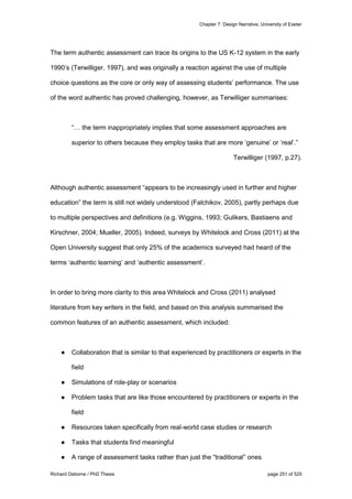 Chapter 7: Design Narrative, University of Exeter
Richard Osborne / PhD Thesis page 251 of 525
The term authentic assessment can trace its origins to the US K-12 system in the early
1990’s (Terwilliger, 1997), and was originally a reaction against the use of multiple
choice questions as the core or only way of assessing students’ performance. The use
of the word authentic has proved challenging, however, as Terwilliger summarises:
“… the term inappropriately implies that some assessment approaches are
superior to others because they employ tasks that are more ‘genuine’ or ‘real’.”
Terwilliger (1997, p.27).
Although authentic assessment “appears to be increasingly used in further and higher
education‟ the term is still not widely understood (Falchikov, 2005), partly perhaps due
to multiple perspectives and definitions (e.g. Wiggins, 1993; Gulikers, Bastiaens and
Kirschner, 2004; Mueller, 2005). Indeed, surveys by Whitelock and Cross (2011) at the
Open University suggest that only 25% of the academics surveyed had heard of the
terms ‘authentic learning’ and ‘authentic assessment’.
In order to bring more clarity to this area Whitelock and Cross (2011) analysed
literature from key writers in the field, and based on this analysis summarised the
common features of an authentic assessment, which included:
● Collaboration that is similar to that experienced by practitioners or experts in the
field
● Simulations of role-play or scenarios
● Problem tasks that are like those encountered by practitioners or experts in the
field
● Resources taken specifically from real-world case studies or research
● Tasks that students find meaningful
● A range of assessment tasks rather than just the “traditional” ones
 