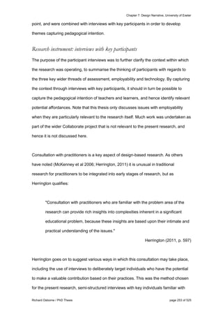 Chapter 7: Design Narrative, University of Exeter
Richard Osborne / PhD Thesis page 253 of 525
point, and were combined with interviews with key participants in order to develop
themes capturing pedagogical intention.
Research instrument: interviews with key participants
The purpose of the participant interviews was to further clarify the context within which
the research was operating, to summarise the thinking of participants with regards to
the three key wider threads of assessment, employability and technology. By capturing
the context through interviews with key participants, it should in turn be possible to
capture the pedagogical intention of teachers and learners, and hence identify relevant
potential affordances. Note that this thesis only discusses issues with employability
when they are particularly relevant to the research itself. Much work was undertaken as
part of the wider Collaborate project that is not relevant to the present research, and
hence it is not discussed here.
Consultation with practitioners is a key aspect of design-based research. As others
have noted (McKenney et al 2006; Herrington, 2011) it is unusual in traditional
research for practitioners to be integrated into early stages of research, but as
Herrington qualifies:
"Consultation with practitioners who are familiar with the problem area of the
research can provide rich insights into complexities inherent in a significant
educational problem, because these insights are based upon their intimate and
practical understanding of the issues."
Herrington (2011, p. 597)
Herrington goes on to suggest various ways in which this consultation may take place,
including the use of interviews to deliberately target individuals who have the potential
to make a valuable contribution based on their practices. This was the method chosen
for the present research, semi-structured interviews with key individuals familiar with
 