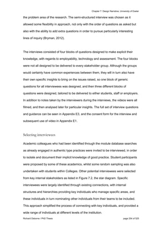 Chapter 7: Design Narrative, University of Exeter
Richard Osborne / PhD Thesis page 254 of 525
the problem area of the research. The semi-structured interview was chosen as it
allowed some flexibility in approach, not only with the order of questions as asked but
also with the ability to add extra questions in order to pursue particularly interesting
lines of inquiry (Bryman, 2012).
The interviews consisted of four blocks of questions designed to make explicit their
knowledge, with regards to employability, technology and assessment. The four blocks
were not all designed to be delivered to every stakeholder group. Although the groups
would certainly have common experiences between them, they will in turn also have
their own specific insights to bring on the issues raised, so one block of generic
questions for all interviewees was designed, and then three different blocks of
questions were designed, tailored to be delivered to either students, staff or employers.
In addition to notes taken by the interviewers during the interviews, the videos were all
filmed, and then analysed later for particular insights. The full set of interview questions
and guidance can be seen in Appendix E3, and the consent form for the interview and
subsequent use of video in Appendix E1.
Selecting interviewees
Academic colleagues who had been identified through the module database searches
as already engaged in authentic type practices were invited to be interviewed, in order
to isolate and document their implicit knowledge of good practice. Student participants
were proposed by some of these academics, whilst some random sampling was also
undertaken with students within Colleges. Other potential interviewees were selected
from key internal stakeholders as listed in Figure 7.2, the star diagram. Specific
interviewees were largely identified through existing connections, with internal
structures and hierarchies providing key individuals who manage specific areas, and
these individuals in turn nominating other individuals from their teams to be included.
This approach simplified the process of connecting with key individuals, and provided a
wide range of individuals at different levels of the institution.
 