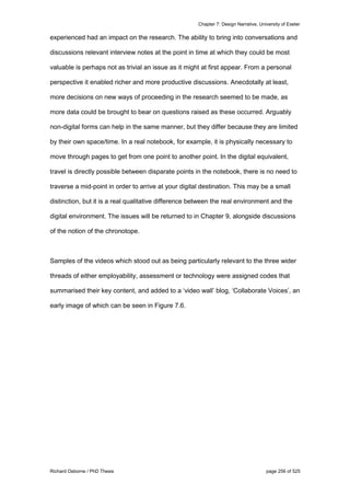 Chapter 7: Design Narrative, University of Exeter
Richard Osborne / PhD Thesis page 256 of 525
experienced had an impact on the research. The ability to bring into conversations and
discussions relevant interview notes at the point in time at which they could be most
valuable is perhaps not as trivial an issue as it might at first appear. From a personal
perspective it enabled richer and more productive discussions. Anecdotally at least,
more decisions on new ways of proceeding in the research seemed to be made, as
more data could be brought to bear on questions raised as these occurred. Arguably
non-digital forms can help in the same manner, but they differ because they are limited
by their own space/time. In a real notebook, for example, it is physically necessary to
move through pages to get from one point to another point. In the digital equivalent,
travel is directly possible between disparate points in the notebook, there is no need to
traverse a mid-point in order to arrive at your digital destination. This may be a small
distinction, but it is a real qualitative difference between the real environment and the
digital environment. The issues will be returned to in Chapter 9, alongside discussions
of the notion of the chronotope.
Samples of the videos which stood out as being particularly relevant to the three wider
threads of either employability, assessment or technology were assigned codes that
summarised their key content, and added to a ‘video wall’ blog, ‘Collaborate Voices’, an
early image of which can be seen in Figure 7.6.
 