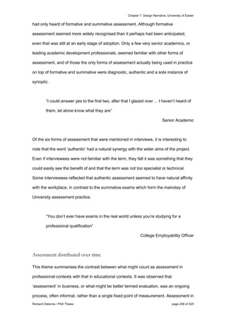 Chapter 7: Design Narrative, University of Exeter
Richard Osborne / PhD Thesis page 258 of 525
had only heard of formative and summative assessment. Although formative
assessment seemed more widely recognised than it perhaps had been anticipated,
even that was still at an early stage of adoption. Only a few very senior academics, or
leading academic development professionals, seemed familiar with other forms of
assessment, and of those the only forms of assessment actually being used in practice
on top of formative and summative were diagnostic, authentic and a sole instance of
synoptic.
“I could answer yes to the first two, after that I glazed over ... I haven’t heard of
them, let alone know what they are”
Senior Academic
Of the six forms of assessment that were mentioned in interviews, it is interesting to
note that the word ‘authentic’ had a natural synergy with the wider aims of the project.
Even if interviewees were not familiar with the term, they felt it was something that they
could easily see the benefit of and that the term was not too specialist or technical.
Some interviewees reflected that authentic assessment seemed to have natural affinity
with the workplace, in contrast to the summative exams which form the mainstay of
University assessment practice.
“You don’t ever have exams in the real world unless you’re studying for a
professional qualification”
College Employability Officer
Assessment distributed over time
This theme summarises the contrast between what might count as assessment in
professional contexts with that in educational contexts. It was observed that
‘assessment’ in business, or what might be better termed evaluation, was an ongoing
process, often informal, rather than a single fixed point of measurement. Assessment in
 
