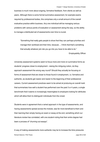 Chapter 7: Design Narrative, University of Exeter
Richard Osborne / PhD Thesis page 259 of 525
business is much more about ongoing, formative feedback, from clients as well as
peers. Although there is some formal summative assessment, for example exams
required by professional bodies, this comprises only a small amount of the overall
evaluative practice within business. Any one individual will be managing various
problems with various points of evaluation or assessment along the way, so the ability
to manage a distributed set of assessments over time is crucial.
“Something that really gets people to show that they can perhaps prioritise and
manage their workload and their time, because ... I think that that’s something
that actually whatever job role you go into you have to be able to do.”
Employability Officer
University assessment systems seem to focus more and more on summative forms as
students’ progress closer to employment - raising the intriguing notion, do they
approach assessment the wrong way round? Should they actually be focusing on
forms of assessment that are closer to those found in employment, i.e. formative and
authentic, as students get nearer and nearer to the beginning of their professional
careers. Current assessment practices seem to be aimed at producing an overall mark
that summarises how well a student has performed over the past 3 or 4 years, a single
benchmark that it seems is increasingly meaningless to employers looking for attributes
which will allow them to distinguish individuals from the crowd.
Students were in agreement that a varied approach in the type of assessments, and
having assessments spread across the module, was far more beneficial to them and
their learning than simply having an exam or essay at the end, something which our
literature review has correlated, with one student noting that their entire degree had
been a process of “churning out essays”.
A way of making assessments more authentic may be to increase the time pressures
 