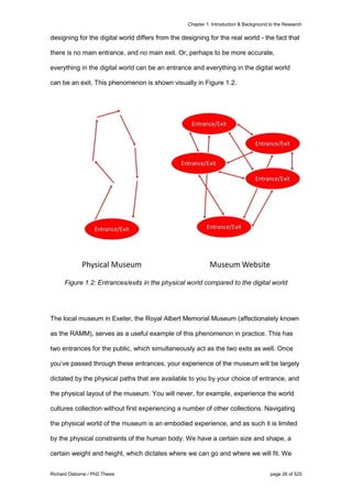 Chapter 1: Introduction & Background to the Research
Richard Osborne / PhD Thesis page 26 of 525
designing for the digital world differs from the designing for the real world - the fact that
there is no main entrance, and no main exit. Or, perhaps to be more accurate,
everything in the digital world can be an entrance and everything in the digital world
can be an exit. This phenomenon is shown visually in Figure 1.2.
Figure 1.2: Entrances/exits in the physical world compared to the digital world
The local museum in Exeter, the Royal Albert Memorial Museum (affectionately known
as the RAMM), serves as a useful example of this phenomenon in practice. This has
two entrances for the public, which simultaneously act as the two exits as well. Once
you’ve passed through these entrances, your experience of the museum will be largely
dictated by the physical paths that are available to you by your choice of entrance, and
the physical layout of the museum. You will never, for example, experience the world
cultures collection without first experiencing a number of other collections. Navigating
the physical world of the museum is an embodied experience, and as such it is limited
by the physical constraints of the human body. We have a certain size and shape, a
certain weight and height, which dictates where we can go and where we will fit. We
 