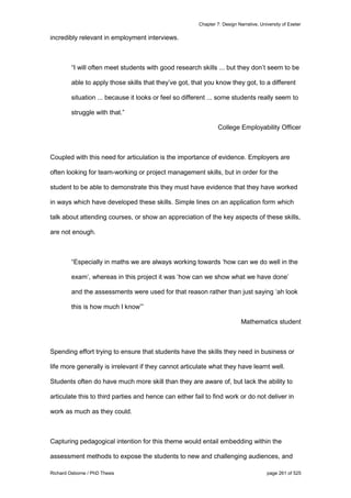Chapter 7: Design Narrative, University of Exeter
Richard Osborne / PhD Thesis page 261 of 525
incredibly relevant in employment interviews.
“I will often meet students with good research skills ... but they don’t seem to be
able to apply those skills that they’ve got, that you know they got, to a different
situation ... because it looks or feel so different ... some students really seem to
struggle with that.”
College Employability Officer
Coupled with this need for articulation is the importance of evidence. Employers are
often looking for team-working or project management skills, but in order for the
student to be able to demonstrate this they must have evidence that they have worked
in ways which have developed these skills. Simple lines on an application form which
talk about attending courses, or show an appreciation of the key aspects of these skills,
are not enough.
“Especially in maths we are always working towards ‘how can we do well in the
exam’, whereas in this project it was ‘how can we show what we have done’
and the assessments were used for that reason rather than just saying ‘ah look
this is how much I know’”
Mathematics student
Spending effort trying to ensure that students have the skills they need in business or
life more generally is irrelevant if they cannot articulate what they have learnt well.
Students often do have much more skill than they are aware of, but lack the ability to
articulate this to third parties and hence can either fail to find work or do not deliver in
work as much as they could.
Capturing pedagogical intention for this theme would entail embedding within the
assessment methods to expose the students to new and challenging audiences, and
 
