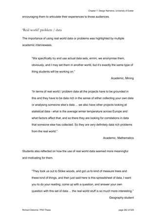 Chapter 7: Design Narrative, University of Exeter
Richard Osborne / PhD Thesis page 262 of 525
encouraging them to articulate their experiences to those audiences.
‘Real world’ problem / data
The importance of using real world data or problems was highlighted by multiple
academic interviewees.
“We specifically try and use actual data sets, ermm, we anonymise them,
obviously, and I may set them in another world, but it’s exactly the same type of
thing students will be working on.”
Academic, Mining
“In terms of real world / problem data all the projects have to be grounded in
this and they have to be data rich in the sense of either collecting your own data
or analysing someone else’s data ... we also have other projects looking at
statistical data - what is the average winter temperature across Europe and
what factors affect that, and so there they are looking for correlations in data
that someone else has collected. So they are very definitely data rich problems
from the real world.”
Academic, Mathematics
Students also reflected on how the use of real world data seemed more meaningful
and motivating for them.
“They took us out to Stoke woods, and got us to kind of measure trees and
these kind of things, and then just said here is this spreadsheet of data, I want
you to do your reading, come up with a question, and answer your own
question with this set of data ... the real world stuff is so much more interesting.”
Geography student
 