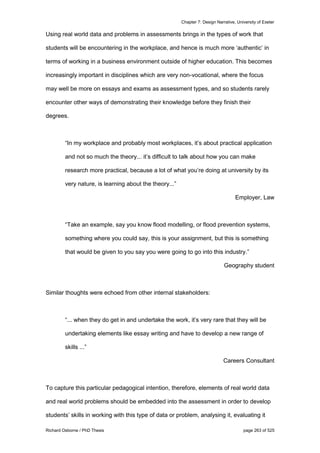 Chapter 7: Design Narrative, University of Exeter
Richard Osborne / PhD Thesis page 263 of 525
Using real world data and problems in assessments brings in the types of work that
students will be encountering in the workplace, and hence is much more ‘authentic’ in
terms of working in a business environment outside of higher education. This becomes
increasingly important in disciplines which are very non-vocational, where the focus
may well be more on essays and exams as assessment types, and so students rarely
encounter other ways of demonstrating their knowledge before they finish their
degrees.
“In my workplace and probably most workplaces, it’s about practical application
and not so much the theory... it’s difficult to talk about how you can make
research more practical, because a lot of what you’re doing at university by its
very nature, is learning about the theory...”
Employer, Law
“Take an example, say you know flood modelling, or flood prevention systems,
something where you could say, this is your assignment, but this is something
that would be given to you say you were going to go into this industry.”
Geography student
Similar thoughts were echoed from other internal stakeholders:
“... when they do get in and undertake the work, it’s very rare that they will be
undertaking elements like essay writing and have to develop a new range of
skills ...”
Careers Consultant
To capture this particular pedagogical intention, therefore, elements of real world data
and real world problems should be embedded into the assessment in order to develop
students’ skills in working with this type of data or problem, analysing it, evaluating it
 