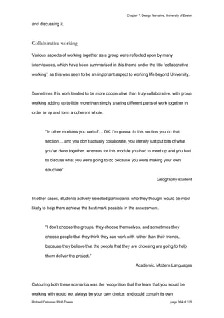 Chapter 7: Design Narrative, University of Exeter
Richard Osborne / PhD Thesis page 264 of 525
and discussing it.
Collaborative working
Various aspects of working together as a group were reflected upon by many
interviewees, which have been summarised in this theme under the title ‘collaborative
working’, as this was seen to be an important aspect to working life beyond University.
Sometimes this work tended to be more cooperative than truly collaborative, with group
working adding up to little more than simply sharing different parts of work together in
order to try and form a coherent whole.
“In other modules you sort of ... OK, I’m gonna do this section you do that
section ... and you don’t actually collaborate, you literally just put bits of what
you’ve done together, whereas for this module you had to meet up and you had
to discuss what you were going to do because you were making your own
structure”
Geography student
In other cases, students actively selected participants who they thought would be most
likely to help them achieve the best mark possible in the assessment.
“I don’t choose the groups, they choose themselves, and sometimes they
choose people that they think they can work with rather than their friends,
because they believe that the people that they are choosing are going to help
them deliver the project.”
Academic, Modern Languages
Colouring both these scenarios was the recognition that the team that you would be
working with would not always be your own choice, and could contain its own
 
