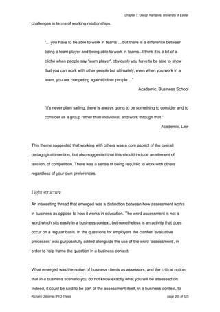 Chapter 7: Design Narrative, University of Exeter
Richard Osborne / PhD Thesis page 265 of 525
challenges in terms of working relationships.
“... you have to be able to work in teams ... but there is a difference between
being a team player and being able to work in teams...I think it is a bit of a
cliché when people say 'team player', obviously you have to be able to show
that you can work with other people but ultimately, even when you work in a
team, you are competing against other people ...”
Academic, Business School
“it's never plain sailing, there is always going to be something to consider and to
consider as a group rather than individual, and work through that.”
Academic, Law
This theme suggested that working with others was a core aspect of the overall
pedagogical intention, but also suggested that this should include an element of
tension, of competition. There was a sense of being required to work with others
regardless of your own preferences.
Light structure
An interesting thread that emerged was a distinction between how assessment works
in business as oppose to how it works in education. The word assessment is not a
word which sits easily in a business context, but nonetheless is an activity that does
occur on a regular basis. In the questions for employers the clarifier ‘evaluative
processes’ was purposefully added alongside the use of the word ‘assessment’, in
order to help frame the question in a business context.
What emerged was the notion of business clients as assessors, and the critical notion
that in a business scenario you do not know exactly what you will be assessed on.
Indeed, it could be said to be part of the assessment itself, in a business context, to
 