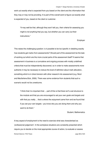 Chapter 7: Design Narrative, University of Exeter
Richard Osborne / PhD Thesis page 266 of 525
work out exactly what is expected from you based on the client and the information that
they may or may not be providing. It is part of the overall work to figure out exactly what
is expected of you, based on the client or customer.
“It may well be that, although they won’t tell you, their criteria for assessing you
might is not anything that you say, but whether you can carry out their
instructions.”
Employer
This raises the challenging question: is it possible to be too specific in detailing exactly
how students get marks from assessments? Should part of the assessment be the task
of working out which are the more crucial parts of the assessment itself? It seems that
assessment in business is a cumulative and ongoing process with mostly undefined
criteria that must be independently discovered, so in order to make assessments more
authentic it may be necessary to reduce the level of definition about mark allocation,
something which is in direct tension with other research into assessment (e.g. Nicol
and Macfarlane-Dick, 2006). There was some evidence from students that such a
scenario would not be unwelcome.
“I think that it is important that ... part of this is that there isn't a set structure to
the module and that you are encouraged to set your own goals and targets and
with that you really ... that is where the enjoyment came from and we found that
if you set your own targets - you know why you are doing them and why you
want to do them.”
Student, Mathematics
A key aspect of employment is the need to exercise what was characterised as
‘professional judgement’. In the workplace situations are constantly presented which
require you to decide on the most appropriate course of action, to evaluate or assess
 