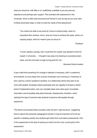 Chapter 7: Design Narrative, University of Exeter
Richard Osborne / PhD Thesis page 267 of 525
what you should do, with little or no ‘scaffolding’ available to you bar previous
experience and perhaps peer support. This contrasts with assessment in the
University, which is often well structured and framed in such as way as you only need
to follow prescribed steps in order to meet the needs of that assessment.
“You need to be able to say what do I have to achieve today, what is it
imperative that I achieve, ermm, what do I have to achieve this week, what is an
ongoing project, what do I need to give my focus to.”
Employer
“I never realised, actually, that I could think for myself, was allowed to think for
myself, in University … I thought it was about me listening to everybody else’s
views, and this has been a huge turning point for me.”
Business School student
It was noted that something of a change in attitude is necessary, both in academics
and students, to move away from a sense of perhaps over-nurturing or ‘mothering’ (a
term used by a senior academic) students, to a relationship where they learn to be
more self-capable. Employers desire graduates who are capable of at least a certain
level of independent action, who can complete tasks even when given incomplete
information and incomplete data about that task. Assessments, therefore, which
replicate this type of scenario help students to become self-capable through
experience.
This theme summarises these concepts under the term ‘Light structure’, suggesting
that to capture this particular pedagogical intention it may be important not to be too
specific in detailing exactly how students get marks from summative assessments. Part
of the assessment is the task of working out which are the more crucial parts of the
assessment.
 