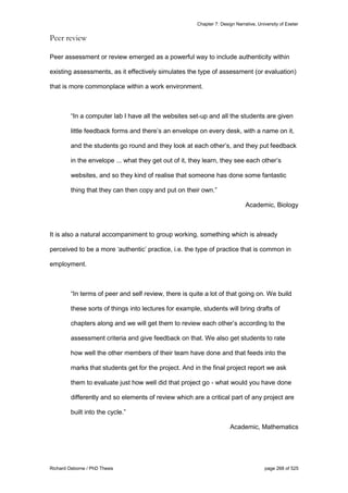 Chapter 7: Design Narrative, University of Exeter
Richard Osborne / PhD Thesis page 268 of 525
Peer review
Peer assessment or review emerged as a powerful way to include authenticity within
existing assessments, as it effectively simulates the type of assessment (or evaluation)
that is more commonplace within a work environment.
“In a computer lab I have all the websites set-up and all the students are given
little feedback forms and there’s an envelope on every desk, with a name on it,
and the students go round and they look at each other’s, and they put feedback
in the envelope ... what they get out of it, they learn, they see each other’s
websites, and so they kind of realise that someone has done some fantastic
thing that they can then copy and put on their own.”
Academic, Biology
It is also a natural accompaniment to group working, something which is already
perceived to be a more ‘authentic’ practice, i.e. the type of practice that is common in
employment.
“In terms of peer and self review, there is quite a lot of that going on. We build
these sorts of things into lectures for example, students will bring drafts of
chapters along and we will get them to review each other’s according to the
assessment criteria and give feedback on that. We also get students to rate
how well the other members of their team have done and that feeds into the
marks that students get for the project. And in the final project report we ask
them to evaluate just how well did that project go - what would you have done
differently and so elements of review which are a critical part of any project are
built into the cycle.”
Academic, Mathematics
 