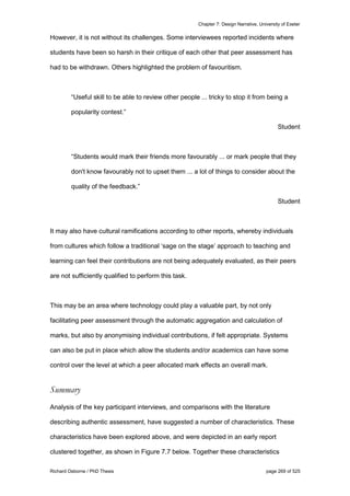 Chapter 7: Design Narrative, University of Exeter
Richard Osborne / PhD Thesis page 269 of 525
However, it is not without its challenges. Some interviewees reported incidents where
students have been so harsh in their critique of each other that peer assessment has
had to be withdrawn. Others highlighted the problem of favouritism.
“Useful skill to be able to review other people ... tricky to stop it from being a
popularity contest.”
Student
“Students would mark their friends more favourably ... or mark people that they
don't know favourably not to upset them ... a lot of things to consider about the
quality of the feedback.”
Student
It may also have cultural ramifications according to other reports, whereby individuals
from cultures which follow a traditional ‘sage on the stage’ approach to teaching and
learning can feel their contributions are not being adequately evaluated, as their peers
are not sufficiently qualified to perform this task.
This may be an area where technology could play a valuable part, by not only
facilitating peer assessment through the automatic aggregation and calculation of
marks, but also by anonymising individual contributions, if felt appropriate. Systems
can also be put in place which allow the students and/or academics can have some
control over the level at which a peer allocated mark effects an overall mark.
Summary
Analysis of the key participant interviews, and comparisons with the literature
describing authentic assessment, have suggested a number of characteristics. These
characteristics have been explored above, and were depicted in an early report
clustered together, as shown in Figure 7.7 below. Together these characteristics
 