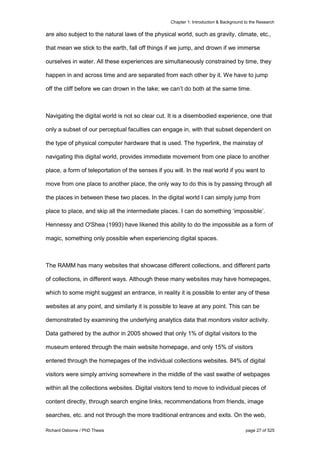 Chapter 1: Introduction & Background to the Research
Richard Osborne / PhD Thesis page 27 of 525
are also subject to the natural laws of the physical world, such as gravity, climate, etc.,
that mean we stick to the earth, fall off things if we jump, and drown if we immerse
ourselves in water. All these experiences are simultaneously constrained by time, they
happen in and across time and are separated from each other by it. We have to jump
off the cliff before we can drown in the lake; we can’t do both at the same time.
Navigating the digital world is not so clear cut. It is a disembodied experience, one that
only a subset of our perceptual faculties can engage in, with that subset dependent on
the type of physical computer hardware that is used. The hyperlink, the mainstay of
navigating this digital world, provides immediate movement from one place to another
place, a form of teleportation of the senses if you will. In the real world if you want to
move from one place to another place, the only way to do this is by passing through all
the places in between these two places. In the digital world I can simply jump from
place to place, and skip all the intermediate places. I can do something ‘impossible’.
Hennessy and O'Shea (1993) have likened this ability to do the impossible as a form of
magic, something only possible when experiencing digital spaces.
The RAMM has many websites that showcase different collections, and different parts
of collections, in different ways. Although these many websites may have homepages,
which to some might suggest an entrance, in reality it is possible to enter any of these
websites at any point, and similarly it is possible to leave at any point. This can be
demonstrated by examining the underlying analytics data that monitors visitor activity.
Data gathered by the author in 2005 showed that only 1% of digital visitors to the
museum entered through the main website homepage, and only 15% of visitors
entered through the homepages of the individual collections websites. 84% of digital
visitors were simply arriving somewhere in the middle of the vast swathe of webpages
within all the collections websites. Digital visitors tend to move to individual pieces of
content directly, through search engine links, recommendations from friends, image
searches, etc. and not through the more traditional entrances and exits. On the web,
 