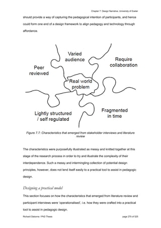 Chapter 7: Design Narrative, University of Exeter
Richard Osborne / PhD Thesis page 270 of 525
should provide a way of capturing the pedagogical intention of participants, and hence
could form one end of a design framework to align pedagogy and technology through
affordance.
Figure 7.7: Characteristics that emerged from stakeholder interviews and literature
review
The characteristics were purposefully illustrated as messy and knitted together at this
stage of the research process in order to try and illustrate the complexity of their
interdependence. Such a messy and intermingling collection of potential design
principles, however, does not lend itself easily to a practical tool to assist in pedagogic
design.
Designing a practical model
This section focuses on how the characteristics that emerged from literature review and
participant interviews were ‘operationalised’, i.e. how they were crafted into a practical
tool to assist in pedagogic design.
 