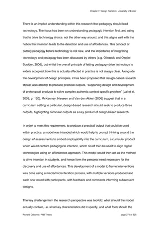 Chapter 7: Design Narrative, University of Exeter
Richard Osborne / PhD Thesis page 271 of 525
There is an implicit understanding within this research that pedagogy should lead
technology. The focus has been on understanding pedagogic intention first, and using
that to drive technology choice, not the other way around, and this aligns well with the
notion that intention leads to the detection and use of affordances. This concept of
putting pedagogy before technology is not new, and the importance of integrating
technology and pedagogy has been discussed by others (e.g. Olinzock and Okojie-
Boulder, 2006), but whilst the overall principle of letting pedagogy drive technology is
widely accepted, how this is actually effected in practice is not always clear. Alongside
the development of design principles, it has been proposed that design-based research
should also attempt to produce practical outputs, “supporting design and development
of prototypical products to solve complex authentic context specific problem” (Lai et al,
2009, p. 120). McKenney, Nieveen and Van den Akker (2006) suggest that in a
curriculum setting in particular, design-based research should seek to produce three
outputs, highlighting curricular outputs as a key product of design-based research.
In order to meet this requirement, to produce a practical output that could be used
within practice, a model was intended which would help to prompt thinking around the
design of assessments to embed employability into the curriculum, a curricular product
which would capture pedagogical intention, which could then be used to align digital
technologies using an affordances approach. This model would then act as the method
to drive intention in students, and hence form the personal need necessary for the
discovery and use of affordances. This development of a model to frame interventions
was done using a macro/micro iteration process, with multiple versions produced and
each one tested with participants, with feedback and comments informing subsequent
designs.
The key challenge from the research perspective was twofold: what should the model
actually contain, i.e. what key characteristics did it specify, and what form should the
 