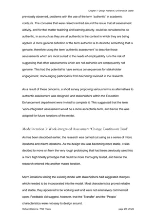 Chapter 7: Design Narrative, University of Exeter
Richard Osborne / PhD Thesis page 276 of 525
previously observed, problems with the use of the term ‘authentic’ in academic
contexts. The concerns that were raised centred around the issue that all assessment
activity, and for that matter teaching and learning activity, could be considered to be
authentic, in as much as they are all authentic in the context in which they are being
applied. A more general definition of the term authentic is to describe something that is
genuine, therefore using the term ‘authentic assessment’ to describe those
assessments which are most suited to the needs of employability runs the risk of
suggesting that other assessments which are not authentic are consequently not
genuine. This had the potential to have serious consequences for stakeholder
engagement, discouraging participants from becoming involved in the research.
As a result of these concerns, a short survey proposing various terms as alternatives to
authentic assessment was designed, and stakeholders within the Education
Enhancement department were invited to complete it. This suggested that the term
‘work-integrated’ assessment would be a more acceptable term, and hence this was
adopted for future iterations of the model.
Model iteration 3: Work-integrated Assessment ‘Change Continuum Tool’
As has been described earlier, the research was carried out using as a series of micro
iterations and macro iterations. As the design tool was becoming more stable, it was
decided to move on from the very rough prototyping that had been previously used into
a more high fidelity prototype that could be more thoroughly tested, and hence the
research entered into another macro iteration.
Micro iterations testing the existing model with stakeholders had suggested changes
which needed to be incorporated into the model. Most characteristics proved reliable
and stable, they appeared to be working well and were not extensively commented
upon. Feedback did suggest, however, that the ‘Transfer’ and the ‘People’
characteristics were not easy to design around.
 
