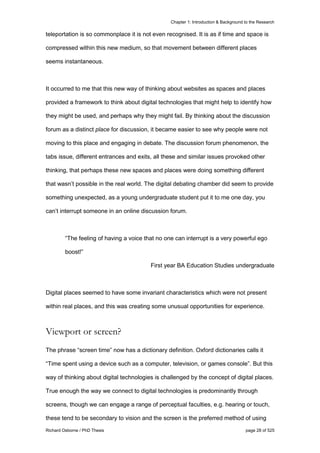 Chapter 1: Introduction & Background to the Research
Richard Osborne / PhD Thesis page 28 of 525
teleportation is so commonplace it is not even recognised. It is as if time and space is
compressed within this new medium, so that movement between different places
seems instantaneous.
It occurred to me that this new way of thinking about websites as spaces and places
provided a framework to think about digital technologies that might help to identify how
they might be used, and perhaps why they might fail. By thinking about the discussion
forum as a distinct place for discussion, it became easier to see why people were not
moving to this place and engaging in debate. The discussion forum phenomenon, the
tabs issue, different entrances and exits, all these and similar issues provoked other
thinking, that perhaps these new spaces and places were doing something different
that wasn’t possible in the real world. The digital debating chamber did seem to provide
something unexpected, as a young undergraduate student put it to me one day, you
can’t interrupt someone in an online discussion forum.
“The feeling of having a voice that no one can interrupt is a very powerful ego
boost!”
First year BA Education Studies undergraduate
Digital places seemed to have some invariant characteristics which were not present
within real places, and this was creating some unusual opportunities for experience.
Viewport or screen?
The phrase “screen time” now has a dictionary definition. Oxford dictionaries calls it
“Time spent using a device such as a computer, television, or games console”. But this
way of thinking about digital technologies is challenged by the concept of digital places.
True enough the way we connect to digital technologies is predominantly through
screens, though we can engage a range of perceptual faculties, e.g. hearing or touch,
these tend to be secondary to vision and the screen is the preferred method of using
 