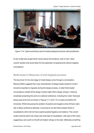 Chapter 7: Design Narrative, University of Exeter
Richard Osborne / PhD Thesis page 282 of 525
Figure 7.14: Typical workshop used for testing designed products with practitioners
A new model was sought which would reduce this tendency, with a more “value
neutral” position that would allow for the exploration of assessments without negative
connotations.
Model iteration 4: Dimensions of work-integrated assessment
The key driver for the next stage of model design came through a conversation.
Reeves (2005) suggests that a key characteristic of design-based research is that it
should be reported on regularly during the design process, in order that broader
conversations outside of the design context might inform design choices. I had just
completed presenting the work at a national conference, including the ‘rulers’ that were
being used at the time as shown in Figures 7.11 and 7.12, to peers at another UK
University. Whilst discussing the problem of positive and negative ends of these rulers
with a fellow conference attendee, it occurred to me that there existed charts or
visualisations which did not have explicit positive/negative connotations. The current
model could be said to be using a bar chart type of visualisation, with each of the rulers
suggesting a zero point on the left and higher ratings on the right, effectively something
 